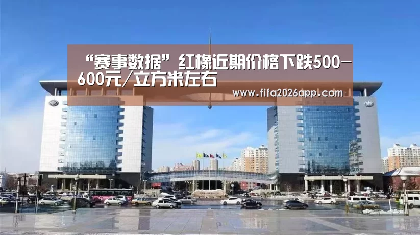 “赛事数据”红橡近期价格下跌500-600元/立方米左右(图3) FIFA 2026